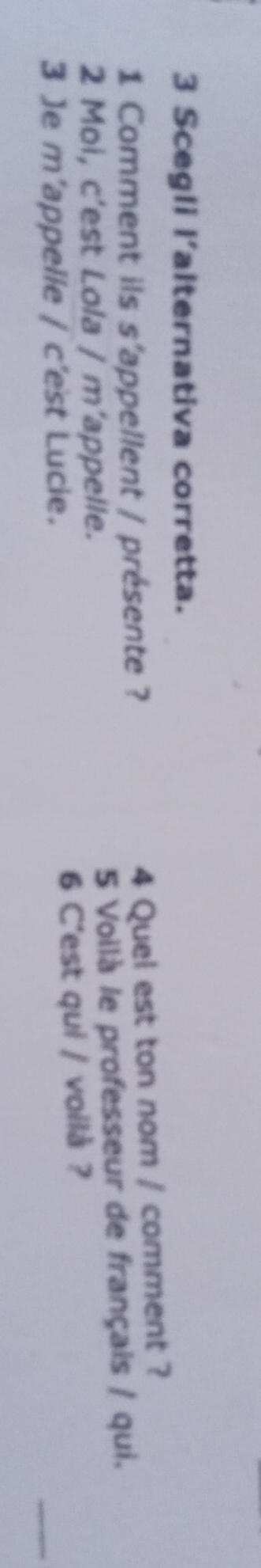 Scegli l'alternativa corretta. 
1 Comment ils s'appellent / présente ? 4 Quel est ton nom / comment ? 
2 Moi, c’est Lola / m’appelle. 5 Voilà le professeur de français / qui. 
_ 
3 Je m’appelle / c’est Lucie. 6 C'est qui / voilà ?