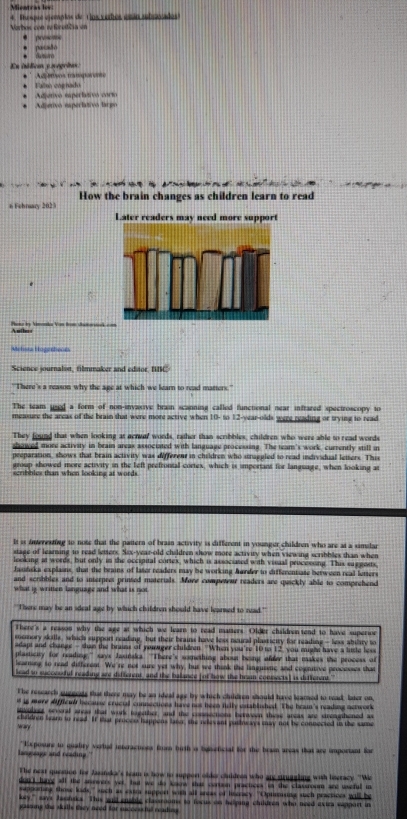 Mientras lov:
Vorboc con 1Rredčia en 4. Thespue ejemplas de Llos verbos esán ahenvados
* prosome * pasaão
En itólicas y segritas: * dsam
* ' Au msos mamporoe *  Fals coe n  
* Adjetivo eaperlativo largo * Adjenvo saperlatos corto
6 Fehrary 2023 How the brain changes as children learn to read
Later readers may need more support
Pen by Vimoaka Von from sheorstek  Aulles
Melista Hogerheor
Science journaliset, filmmaker and editor, BBC
'There's a reason why the age at which we learn to read matters.'
The team used a form of non-invasive brain scanning called functional near infrared spectroscopy to
measure the areas of the brain that were more active when 10- to 12-year-olds were reading or trying to read
They found that when looking at acreer words, rather than scribbles, children who were able to read words
showed more activity in brain areas associated with language processing. The tean's work, currently still in
preparation, shows that brain activity was differea in children who straggled to read individual letters. This
group showed more activity in the left prefrontal cortex, which is important for language, when looking at
scribbles than when looking at words
It is interesting to note that the pattern of brain activity is different in younger children who are at a similar
stage of learing to read letters. Six-year-old children skow more activity when viewing scribbles than when
looking at words, but only in the occipital cortex, which is associated with visual procesoing. This suggeets,
Jasińska explains, that the brains of later readers may be working Awrder to differentiate between real letters
and scribbles and to interpres prinsed materials. More competeur readers are quackly able to comprehend
what ig written language and what is not
"There may be an ideal age by which children should have learsed to read."
There's a reason why the see at which we learn to read maters. Older childrn tend to have superioe
rocmory skills, which support reading, but their brains have less neural plasticity for reading - lexs abilary to
adapt and shange - shan the brauss of yowager children. "When you're 10 to 12 you might have a litle less
plasticity for reading,'' says Jasińaka. ''There's something about being afder that makes the process of
learning; to read different. We're not sure yet why, but we think the langueing and colgntive processes that
lead to sycceodul reading are different and the balance (ot how the hen connects) is ditterent."
The research suggests that there may be an ideal age by which children should have learned to read, later on
i is more difffcud because crucial connections have not been firily established. The brai's reading network
iouleer several areas that work together, and the comnections beween these areas are streaghened as
cheldren bearn to read. If that procee happens later, the neevant pathways may not be connected is the same
wa
langsage and reading.' *Exposurs to qualiry vertal interactions from birth a bynseficial for the brasn areas that are important for
The neat queation for Jasanska's team is how to suppon olde cluldres who are strunsling with liseracy. 'We
dont hang all the anwers yer, but we do kow that cortion practices in the classroom are useful in
supporing those kads,' such as extta support with all aras of liscracy. ''Opinising such practices will be
loty," says Jasińsks. This woll ensble classrooms to focus on helping children who need exies sapport in
gassing the salls they need for succesctul reading .