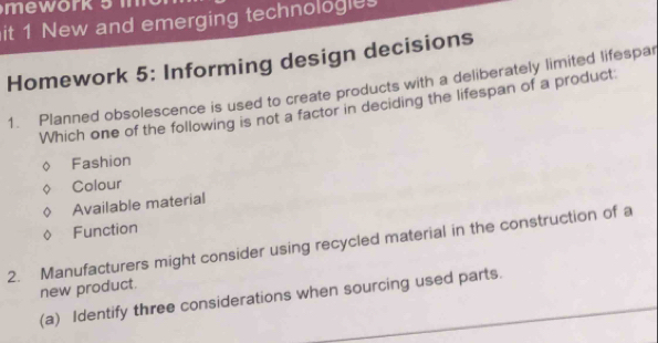 it 1 New and emerging technologies
Homework 5: Informing design decisions
1. Planned obsolescence is used to create products with a deliberately limited lifespar
Which one of the following is not a factor in deciding the lifespan of a product
Fashion
Colour
Available material
Function
2. Manufacturers might consider using recycled material in the construction of a
new product.
(a) Identify three considerations when sourcing used parts.