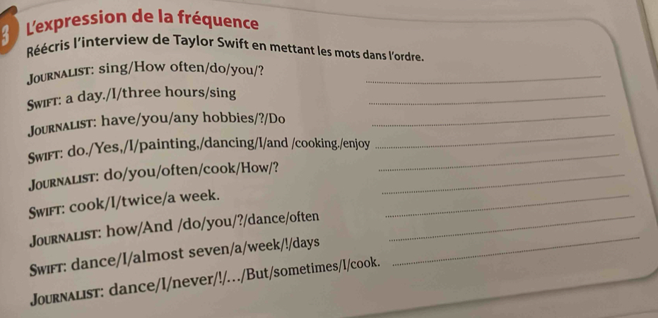 L'expression de la fréquence 
Réécris l'interview de Taylor Swift en mettant les mots dans l'ordre. 
Journalist: sing/How often/do/you/?_ 
Swiff: a day./I/three hours/sing_ 
Journalist: have/you/any hobbies/?/Do_ 
Swiff: do./Yes,/I/painting,/dancing/I/and /cooking./enjoy_ 
_ 
_ 
Journalist: do/you/often/cook/How/?_ 
Swifт: cook/I/twice/a week. 
_ 
Journalist: how/And /do/you/?/dance/often_ 
Swiff: dance/I/almost seven/a/week/!/days 
Journalist: dance/I/never/!/../But/sometimes/I/cook.