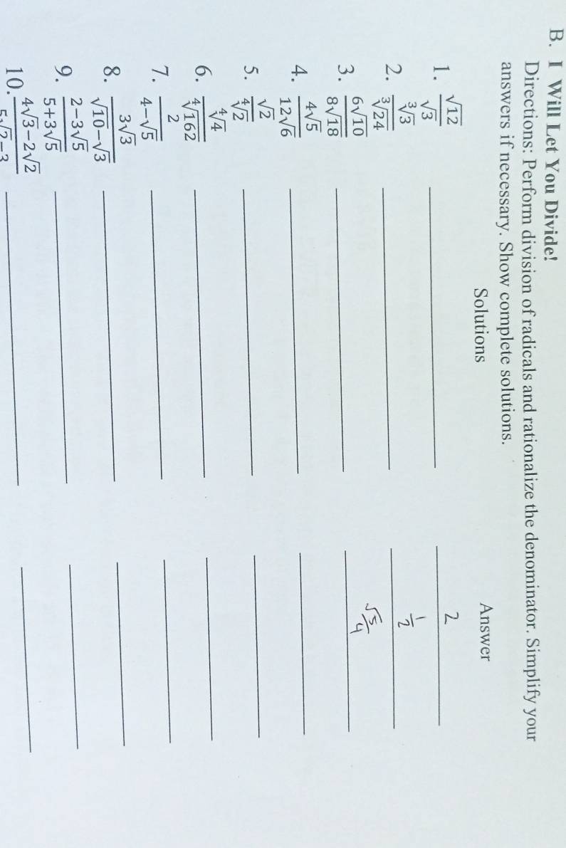 Will Let You Divide! 
Directions: Perform division of radicals and rationalize the denominator. Simplify your 
answers if necessary. Show complete solutions. 
Solutions Answer 
1.  sqrt(12)/sqrt(3)  _ 
_ 
2.  sqrt[3](3)/sqrt[3](24)  _ 
_ 
3.  6sqrt(10)/8sqrt(18)  _ 
_ 
4.  4sqrt(5)/12sqrt(6)  _ 
_ 
5.  sqrt(2)/sqrt[4](2) 
_ 
_ 
6.  sqrt[4](4)/sqrt[4](162)  _ 
_ 
7.  2/4-sqrt(5)  _ 
_ 
8.  3sqrt(3)/sqrt(10)-sqrt(3)  _ 
_ 
9.  (2-3sqrt(5))/5+3sqrt(5)  _ 
_ 
10.  (4sqrt(3)-2sqrt(2))/5sqrt(2)-3  _ 
_