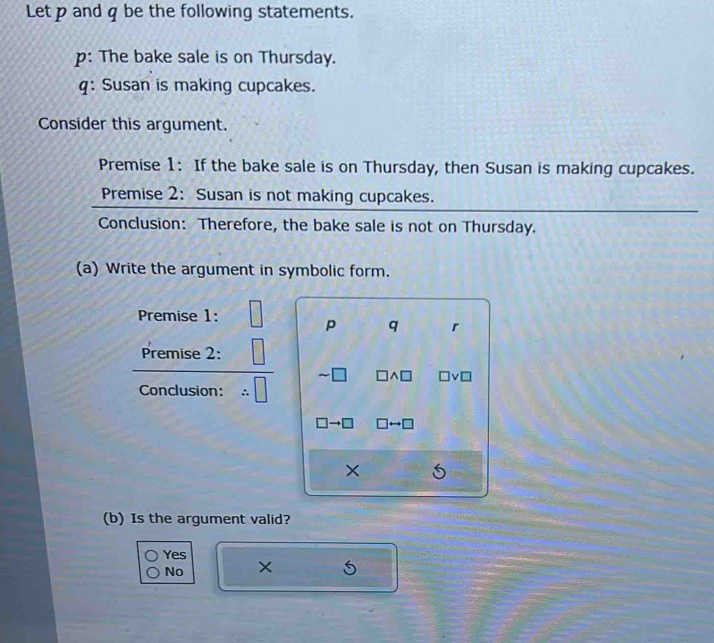 Letpand q be the following statements.
p: The bake sale is on Thursday.
q: Susan is making cupcakes.
Consider this argument.
Premise 1: If the bake sale is on Thursday, then Susan is making cupcakes.
Premise 2: Susan is not making cupcakes.
Conclusion: Therefore, the bake sale is not on Thursday.
(a) Write the argument in symbolic form.
Premise 1:
p q r
Premise 2:
Conclusion:
to □ 
(b) Is the argument valid?
Yes ×
No