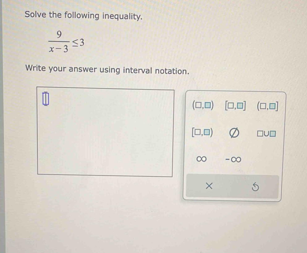 Solve the following inequality.
 9/x-3 ≤ 3
Write your answer using interval notation.
(□ ,□ ) [□ ,□ ] (□ ,□ ]
[□ ,□ )
□ U□
∞ -∞ 
×