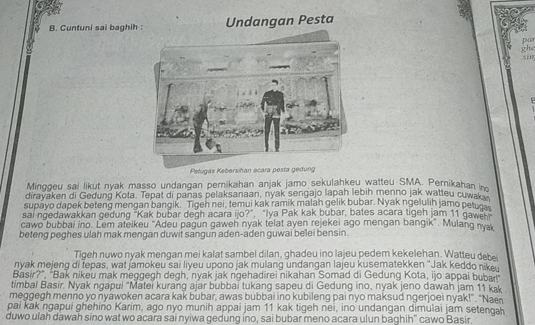 Cuntuni sai baghih : Undangan Pesta
pa
ghe
sin
Petugas Kebersihan acara pesta gedung
Minggeu sai likut nyak masso undangan pernikahan anjak jamo sekulahkeu watteu SMA. Pernikahan ind
dirayaken di Gedung Kota. Tepat di panas pelaksanaan, nyak sengajo lapah lebih menno jak watteu cuwaka
supayo dapek beteng mengan bangik. Tigeh nei, temui kak ramik malah gelik bubar. Nyak ngelulih jamo petugas
sai ngedawakkan gedung “Kak bubar degh acara ijo?”, “Iya Pak kak bubar, bates acara tigeh jam 11 gaweh!"
cawo bubbai ino. Lem ateikeu “Adeu pagun gaweh nyak telat ayen rejekei ago mengan bangik”. Mulang nyak
beteng peghes ulah mak mengan duwit sangun aden-aden guwai belei bensin.
Tigeh nuwo nyak mengan mei kalat sambel dilan, ghadeu ino lajeu pedem kekelehan. Watteu debei
nyak mejeng di tepas, wat jamokeu sai liyeu upono jak mulang undangan lajeu kusematekken “Jak keddo nikeu
Basir?”, “Bak nikeu mak meggegh degh, nyak jak ngehadirei nikahan Somad di Gedung Kota, ijo appai bubarl
timbal Basir. Nyak ngapui “Matei kurang ajar bubbai tukang sapeu di Gedung ino, nyak jeno dawah jam 11 kak
meggegh menno yo nyawoken acara kak bubar, awas bubbai ino kubileng pai nyo maksud ngerjoei nyak!”. “Naen
pai kak ngapui ghehino Karim, ago nyo munih appai jam 11 kak tigeh nei, ino undangan dimulai jam setengah
duwo ulah dawah sino wat wo acara sai nyiwa gedung ino, sai bubar meno acara ulun baghih” cawo Basir.