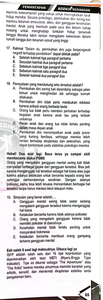 PEMANTAPAN ADZKIA KEDINASAN
memiliki keterampilan yang cukup untuk meningkatkan taraf 
hidup mereka. Secara psikologis, pernikahan dini sering kali
memicu tekanan emosional, stres, dan gangguan kesehatan
mental. Anak yang menikah pada usia dini belum cukup
matang untuk menghadapi tuntutan hidup berumah
tangga. Mereka lebih rentan mengalami kekerasan dalam
rumah tangga dan tekanan sosial yang tinggi.
17. Kalimat "Selain itu, pernikahan dini juga berpengaruh
negatif terhadap pendidikan" dapat diletak pada?
A. Setelah kalimat tiga paragraf pertama
B. Sesudah kalimat dua paragraf pertama
C. Sebelum kalimat tiga paragraf dua
D. Sebelum kalimat satu paragraf dua
E. Setelah kalimat dua paragraf dua
18. Pernyataan yang mendukung teks tersebut adalah?
A. Pernikahan dini sering kali dipandang sebagai jalan
keluar untuk menghindari aib sehingga lumrah
dilakukan
B. Pernikahan dini tidak perlu melakukan edukasi
karena pribadi orang berbeda beda
C. Orang tua tidak perlu memberi perhatian terhadap
kegiatan anak karena anak tau yang terbaik 
untuknya
ED D. Peran anak dan orang tua tidak terlalu penting
dalam masa depan anak
E. Pernikahan dini menempatkan anak pada posisi
yang kurang berdaya, sehingga mereka lebih
rentan terhadap eksploitasi dan pelecehan, yang
dapat berdampak pada stabilitas psikologis mereka.
Hebat! Dua soal lagi. Baca terus ya sampai skill
membaçamu diakui PSMS
Orang yang mengalami gangguan mental sering kali tidak
menyadari berbagai gejala dari gangguan tersebut. Bisa jadi
karena menganggap hal tersebut sebagai hal biasa atau juga
karena adanya ketakutan untuk bercerita kepada orang lain
sehingga memendamnya sendirian. Dengan adanya
psikiater, kamu bisa lebih leluasa menceritakan berbagai hall
tersebut tanpa harus merasa takut ataupun malu.
19. Simpulan yang benar adalah…
A. Gangguan mental sering tidak sadar sedang
mengalami gangguan tersebut karena menganggap
hal biasa
B. Ketakutan bercerita karena tidak adanya psikiater
C. Orang yang mengalami gangguan karena tidak
memiliki psikiater di daerahnya
D. Kesehatan mental tidak terlalu penting untuk
masyarakat Indonesia
E. Ketakutan bercerita membuat orang gampang
terkena gangguan mental
Eeh salah 6 soal lagi maksudnya. Dibaca lagi ya
ISFP adalah salah satu dari 16 tipe kepribadian yang
diperkenalkan oleh teori MBTI (Myers-Briggs Type
Indicator). Tipe ini dikenal sebagai “The Adventurer” atau
"The Artist" karena mereka umumnya memiliki karakter yang
artistik, sensitif, dan menikmati eksplorasi estetika serta
pengalaman baru.
65