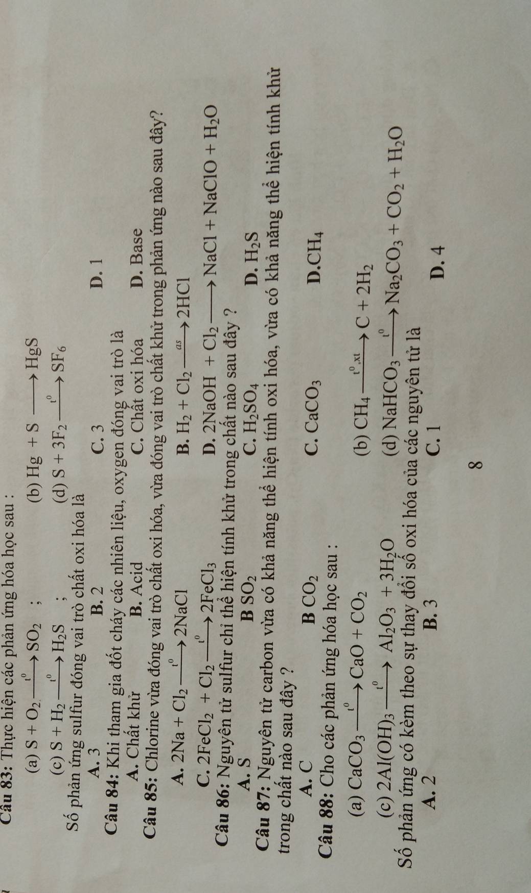 Thực hiện các phản ứng hóa học sau :
(a) S+O_2to SO_2; (b) Hg+Sto HgS
(c) S+H_2xrightarrow t^0H_2S : (d) S+3F_2xrightarrow t^0SF_6
Số phản ứng sulfur đóng vai trò chất oxi hóa là
A. 3 B. 2 C. 3 D. 1
Câu 84: Khi tham gia đốt cháy các nhiên liệu, oxygen đóng vai trò là
A. Chất khử B. Acid C. Chất oxi hóa D. Base
Câu 85: Chlorine vừa đóng vai trò chất oxi hóa, vừa đóng vai trò chất khử trong phản ứng nào sau đây?
A. 2Na+Cl_2to 2NaCl^02NaCl B. H_2+Cl_2to 2HCl
C. 2FeCl_2+Cl_2to 2Fe2FeCl_3 D. 2NaOH+Cl_2to NaCl+NaClO+H_2O
Câu 86: Nguyên tử sulfur chỉ thể hiện tính khử trong chất nào sau đây ?
A. S B SO_2
C. H_2SO_4 D. H_2S
Câu 87: Nguyên tử carbon vừa có khả năng thể hiện tính oxi hóa, vừa có khả năng thể hiện tính khử
trong chất nào sau đây ?
A. C BCO_2 C. CaCO_3 D. CH_4
Câu 88: Cho các phản ứng hóa học sau :
(a) CaCO_3to CaO+CCaO+CO_2
(b) CH_4xrightarrow t^0,xtC+2H_2
(c) 2Al(OH)_3xrightarrow t^0Al_2O_3+3H_2O
(d) NaHCO_3xrightarrow t^0Na_2CO_3+CO_2+H_2O
Số phản ứng có kèm theo sự thay đổi số oxi hóa của các nguyên tử là
A. 2 B. 3 C. 1 D. 4
8