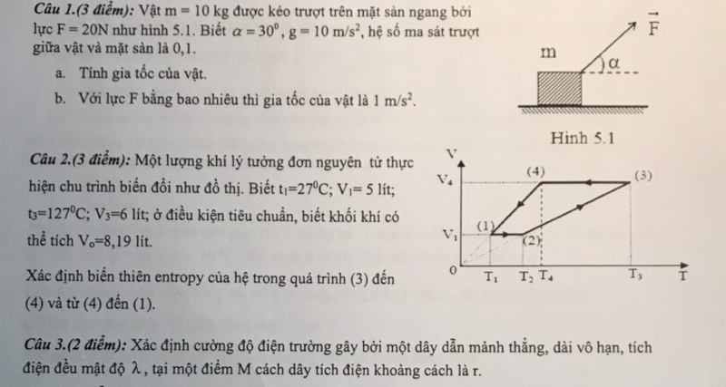 Câu 1.(3 điểm): Vật m=10kg được kéo trượt trên mặt sản ngang bởi
lực F=20N như hình 5.1. Biết alpha =30^0,g=10m/s^2 , hệ số ma sát trượt
vector F
giữa vật và mặt sản là 0,1. m
α
a. Tính gia tốc của vật.
b. Với lực F bằng bao nhiêu thì gia tốc của vật là 1m/s^2.
Hinh 5. 1
Câu 2.(3 điểm): Một lượng khí lý tưởng đơn nguyên tử thực
hiện chu trình biến đổi như đồ thị. Biết t_1=27^0C;V_1=5 lit;
t_3=127^0C;V_3=6 lít; ở điều kiện tiêu chuẩn, biết khối khí có
thể tích V_o=8,19lit
Xác định biến thiên entropy của hệ trong quá trình (3) đến
(4) và từ (4) đến (1).
Câu 3.(2 điểm): Xác định cường độ điện trường gây bởi một dây dẫn mảnh thẳng, dài vô hạn, tích
điện đều mật độ λ , tại một điểm M cách dây tích điện khoảng cách là r.