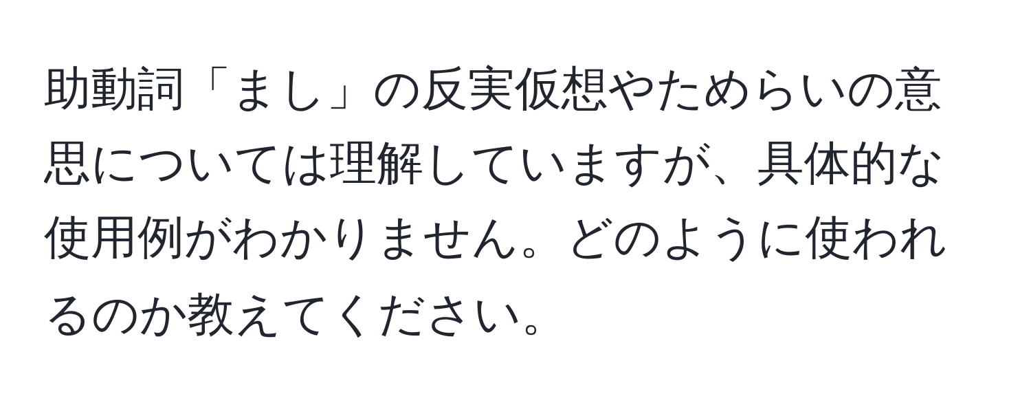 助動詞「まし」の反実仮想やためらいの意思については理解していますが、具体的な使用例がわかりません。どのように使われるのか教えてください。