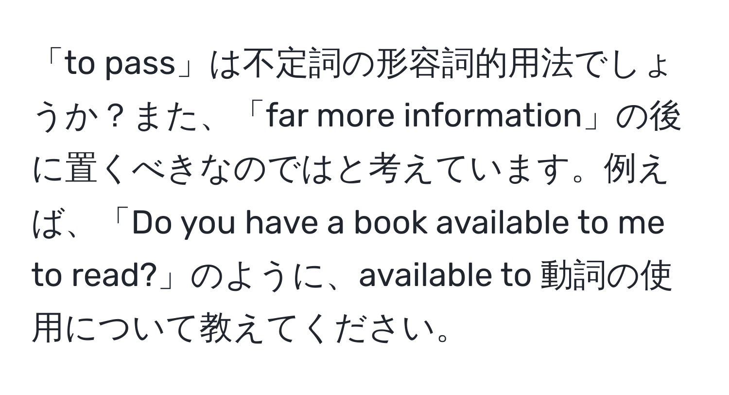 「to pass」は不定詞の形容詞的用法でしょうか？また、「far more information」の後に置くべきなのではと考えています。例えば、「Do you have a book available to me to read?」のように、available to 動詞の使用について教えてください。