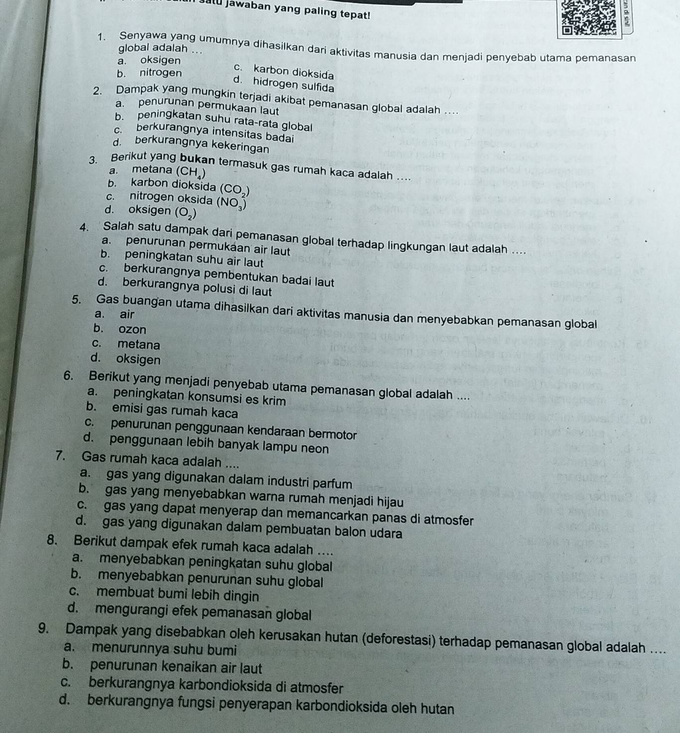 satu jawaban yang paling tepat!
:
1. Senyawa yang umumnya dihasilkan dari aktivitas manusia dan menjadi penyebab utama pemanasan
global adalah ...
a. oksigen
c. karbon dioksida
b. nitrogen
d. hidrogen sulfida
2. Dampak yang mungkin terjadi akibat pemanasan global adalah …
a. penurunan permukaan laut
b. peningkatan suhu rata-rata global
c. berkurangnya intensitas badai
d. berkurangnya kekeringan
3. Berikut yang bukan termasuk gas rumah kaca adalah …
a. metana (CH_4)
b. karbon dioksida (CO_2)
c. nitrogen oksida (NO_3^(2)
d. oksigen (O_2))
4.  Salah satu dampak dari pemanasan global terhadap lingkungan laut adalah ...
a. penurunan permukaan air laut
b. peningkatan suhu air laut
c. berkurangnya pembentukan badai laut
d. berkurangnya polusi di laut
5. Gas buangan utama dihasilkan dari aktivitas manusia dan menyebabkan pemanasan global
a. air
b. ozon
c. metana
d. oksigen
6. Berikut yang menjadi penyebab utama pemanasan global adalah ....
a. peningkatan konsumsi es krim
b. emisi gas rumah kaca
c. penurunan penggunaan kendaraan bermotor
d. penggunaan lebih banyak lampu neon
7. Gas rumah kaca adalah ....
a. gas yang digunakan dalam industri parfum
b. gas yang menyebabkan warna rumah menjadi hijau
c. gas yang dapat menyerap dan memancarkan panas di atmosfer
d. gas yang digunakan dalam pembuatan balon udara
8. Berikut dampak efek rumah kaca adalah …
a. menyebabkan peningkatan suhu global
b. menyebabkan penurunan suhu global
c. membuat bumi lebih dingin
d. mengurangi efek pemanasan global
9. Dampak yang disebabkan oleh kerusakan hutan (deforestasi) terhadap pemanasan global adalah ..
a. menurunnya suhu bumi
b. penurunan kenaikan air laut
c. berkurangnya karbondioksida di atmosfer
d. berkurangnya fungsi penyerapan karbondioksida oleh hutan