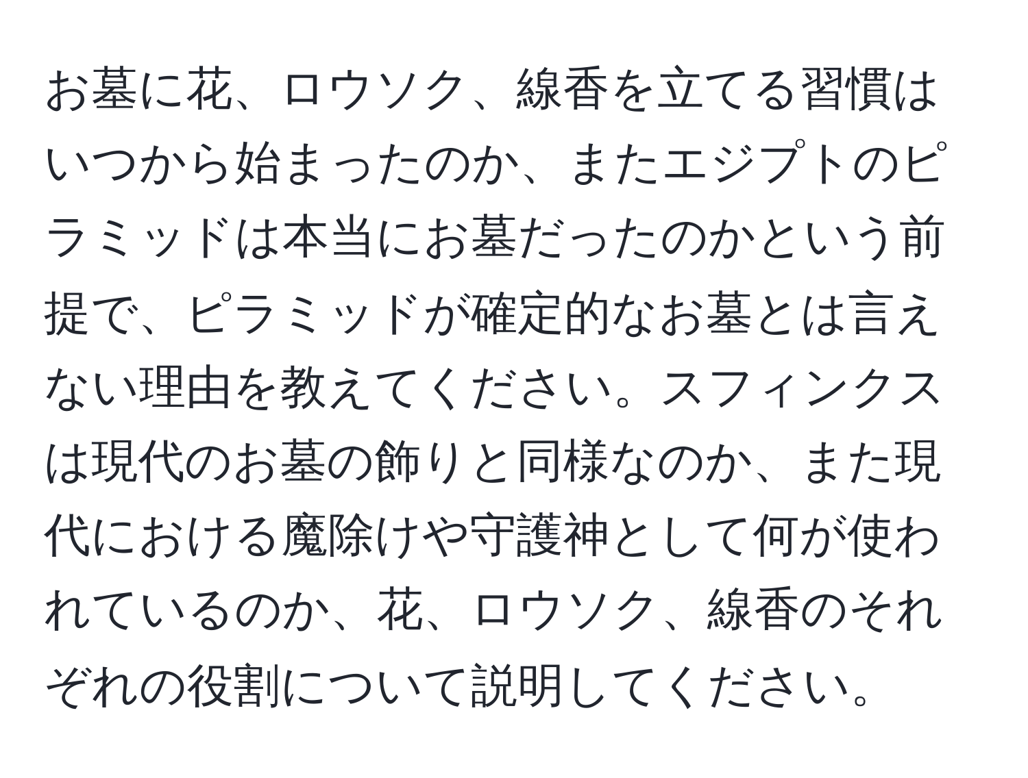 お墓に花、ロウソク、線香を立てる習慣はいつから始まったのか、またエジプトのピラミッドは本当にお墓だったのかという前提で、ピラミッドが確定的なお墓とは言えない理由を教えてください。スフィンクスは現代のお墓の飾りと同様なのか、また現代における魔除けや守護神として何が使われているのか、花、ロウソク、線香のそれぞれの役割について説明してください。