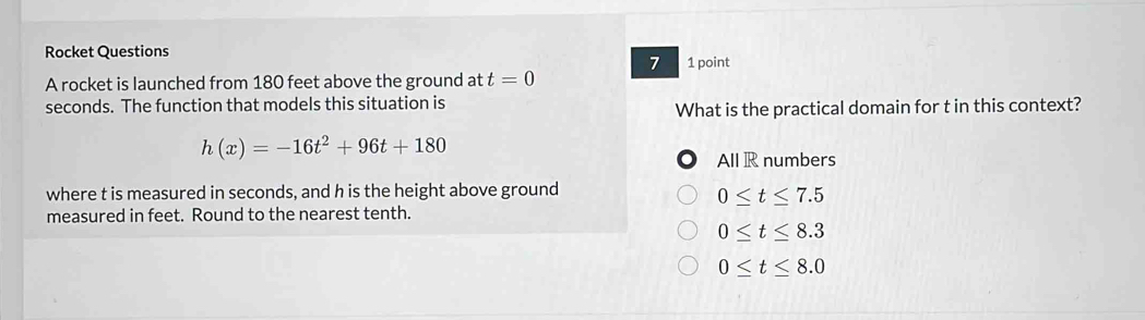 Rocket Questions 1 point
7
A rocket is launched from 180 feet above the ground at t=0
seconds. The function that models this situation is
What is the practical domain for t in this context?
h(x)=-16t^2+96t+180
All R numbers
where t is measured in seconds, and h is the height above ground
0≤ t≤ 7.5
measured in feet. Round to the nearest tenth.
0≤ t≤ 8.3
0≤ t≤ 8.0