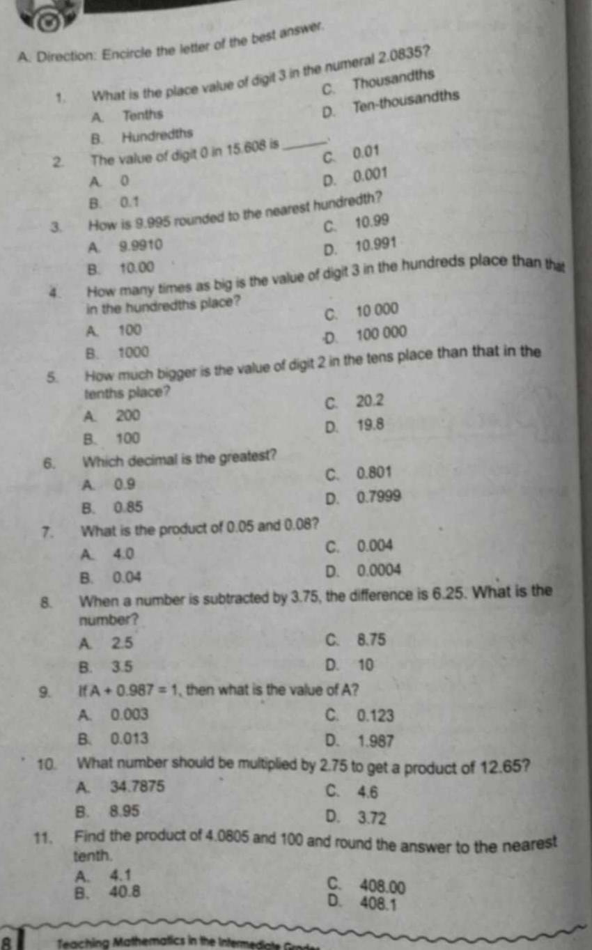 Direction: Encircle the letter of the best answer
1. What is the place value of digit 3 in the numeral 2.0835?
C. Thousandths
A. Tenths
D. Ten-thousandths
B. Hundredths
2. The value of digit 0 in 15.608 is _、
C. 0.01
A. 0
D. 0.001
B. 0.1
3. How is 9.995 rounded to the nearest hundredth?
C. 10.99
A. 9.9910
D. 10.991
B. 10.00
4 How many times as big is the value of digit 3 in the hundreds place than that
in the hundredths place?
A. 100 C. 10 000
·D. 100 000
B. 1000
5. How much bigger is the value of digit 2 in the tens place than that in the
tenths place?
A. 200 C. 20.2
B. 100 D. 19.8
6. Which decimal is the greatest?
A. 0.9 C. 0.801
B. 0.85 D. 0.7999
7. What is the product of 0.05 and 0.08?
A. 4.0 C. 0.004
B. 0.04 D. 0.0004
8. When a number is subtracted by 3.75, the difference is 6.25. What is the
number?
A. 2.5 C. 8.75
B. 3.5 D. 10
9. ifA+0.987=1 , then what is the value of A?
A. 0.003 C. 0.123
B. 0.013 D. 1.987
10. What number should be multiplied by 2.75 to get a product of 12.65?
A. 34.7875
C. 4.6
B. 8.95
D. 3.72
11. Find the product of 4.0805 and 100 and round the answer to the nearest
tenth.
A. 4.1
B. 40.8
C. 408.00
D. 408.1
Teaching Mathematics in the Intern