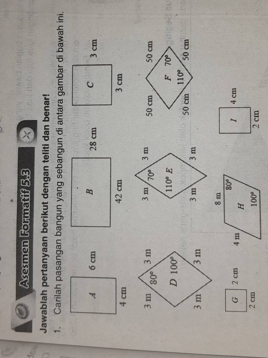 Asesmen Formatif 5.3
isw
Jawablah pertanyaan berikut dengan teliti dan benar!
1. Carilah pasangan bangun yang sebangun di antara gambar di bawah ini.
 
  
G 2 cm 
2 cm