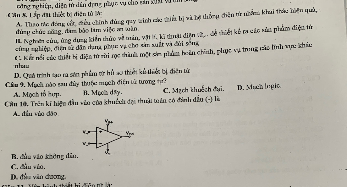 công nghiệp, điện tử dân dụng phục vụ cho sản xuất và đới
Câu 8. Lắp đặt thiết bị điện tử là:
A. Thao tác đóng cắt, điều chỉnh đúng quy trình các thiết bị và hệ thống điện tử nhằm khai thác hiệu quả,
đúng chức năng, đảm bảo làm việc an toàn.
B. Nghiên cứu, ứng dụng kiến thức về toán, vật lí, kĩ thuật điện tử,.. để thiết kế ra các sản phẩm điện tử
công nghiệp, điện tử dân dụng phục vụ cho sản xuất và đời sống 1
C. Kết nối các thiết bị điện tử rời rạc thành một sản phẩm hoàn chỉnh, phục vụ trong các lĩnh vực khác
nhau
D. Quá trình tạo ra sản phẩm từ hồ sơ thiết kế thiết bị điện tử
Câu 9. Mạch nào sau đây thuộc mạch điện tử tương tự?
A. Mạch tổ hợp. B. Mạch dãy. C. Mạch khuếch đại. D. Mạch logic.
Câu 10. Trên kí hiệu đầu vào của khuếch đại thuật toán có đánh dấu (-) là
A. đầu vào đảo.
B. đầu vào không đảo.
C. đầu vào.
D. đầu vào dương.
Vên hành thiết bị điện tử là: