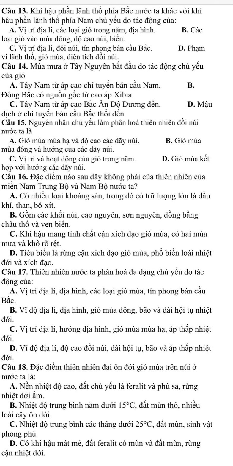 Khí hậu phần lãnh thổ phía Bắc nước ta khác với khí
hậu phần lãnh thổ phía Nam chủ yếu do tác động của:
A. Vị trí địa lí, các loại gió trong năm, địa hình. B. Các
loại gió vào mùa đông, độ cao núi, biển.
C. Vị trí địa lí, đồi núi, tín phong bán cầu Bắc. D. Phạm
vi lãnh thổ, gió mùa, diện tích đồi núi.
Câu 14. Mùa mưa ở Tây Nguyên bắt đầu do tác động chủ yếu
của gió
A. Tây Nam từ áp cao chí tuyến bán cầu Nam. B.
Đông Bắc có nguồn gốc từ cao áp Xibia.
C. Tây Nam từ áp cao Bắc Ấn Độ Dương đến. D. Mậu
dịch ở chí tuyến bán cầu Bắc thổi đến.
Câu 15. Nguyên nhân chủ yếu làm phân hoá thiên nhiên đồi núi
nước ta là
A. Gió mùa mùa hạ và độ cao các dãy núi. B. Gió mùa
mùa đông và hướng của các dãy núi.
C. Vị trí và hoạt động của gió trong năm. D. Gió mùa kết
hợp với hướng các dãy núi.
Câu 16. Đặc điểm nào sau đây không phải của thiên nhiên của
miền Nam Trung Bộ và Nam Bộ nước ta?
A. Có nhiều loại khoáng sản, trong đó có trữ lượng lớn là dầu
khí, than, bô-xít.
B. Gồm các khối núi, cao nguyên, sơn nguyên, đồng bằng
châu thổ và ven biển.
C. Khí hậu mang tính chất cận xích đạo gió mùa, có hai mùa
mưa và khô rõ rệt.
D. Tiêu biểu là rừng cận xích đạo gió mùa, phổ biến loài nhiệt
đới và xích đạo.
Câu 17. Thiên nhiên nước ta phân hoá đa dạng chủ yếu do tác
động của:
A. Vị trí địa lí, địa hình, các loại gió mùa, tín phong bán cầu
Bắc.
B. Vĩ độ địa lí, địa hình, gió mùa đông, bão và dài hội tụ nhiệt
đới.
C. Vị trí địa lí, hướng địa hình, gió mùa mùa hạ, áp thấp nhiệt
đới.
D. Vĩ độ địa lí, độ cao đồi núi, dài hội tụ, bão và áp thấp nhiệt
đới.
Câu 18. Đặc điểm thiên nhiên đai ôn đới gió mùa trên núi ở
nước ta là:
A. Nền nhiệt độ cao, đất chủ yếu là feralit và phù sa, rừng
nhiệt đới ẩm.
B. Nhiệt độ trung bình năm dưới 15°C :, đất mùn thô, nhiều
loài cây ôn đới.
C. Nhiệt độ trung bình các tháng dưới 25°C , đất mùn, sinh vật
phong phú.
D. Có khí hậu mát mẻ, đất feralit có mùn và đất mùn, rừng
cận nhiệt đới.