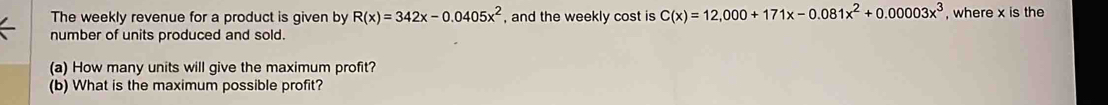 The weekly revenue for a product is given by R(x)=342x-0.0405x^2 , and the weekly cost is C(x)=12,000+171x-0.081x^2+0.00003x^3 , where x is the 
number of units produced and sold. 
(a) How many units will give the maximum profit? 
(b) What is the maximum possible profit?