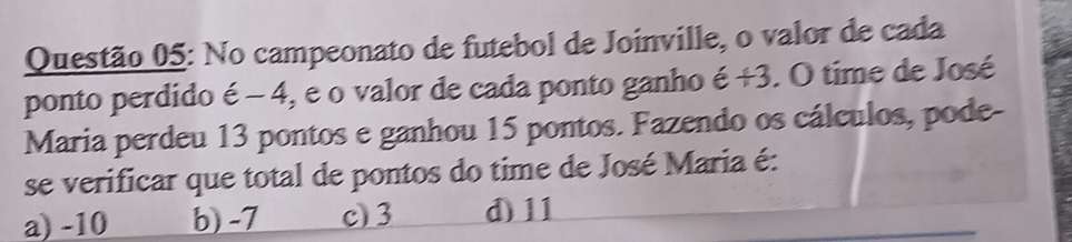 No campeonato de futebol de Joinville, o valor de cada
ponto perdido e-4 ), e o valor de cada ponto ganho é +3. O time de José
.
Maria perdeu 13 pontos e ganhou 15 pontos. Fazendo os cálculos, pode-
se verificar que total de pontos do time de José Maria é:
a) -10 b) -7 c) 3 d) 11