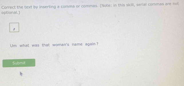 Correct the text by inserting a comma or commas. (Note: in this skill, serial commas are not 
optional.) 
Um what was that woman's name again? 
Submit