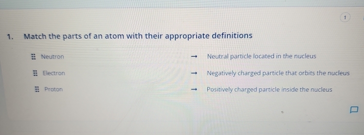 1
1. Match the parts of an atom with their appropriate definitions
Neutron Neutral particle located in the nucleus
Electron Negatively charged particle that orbits the nucleus
Proton Positively charged particle inside the nucleus