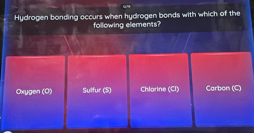 12/19
Hydrogen bonding occurs when hydrogen bonds with which of the
following elements?
Oxygen (O) Sulfur (S) Chlorine (Cl) Carbon (C)