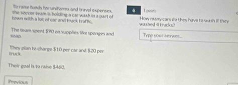 To raise funds for uniforms and travel expenses. 6 I point 
the soccer team is holding a car wash in a part of How many cars do they have to wash if they 
town with a lot of car and truck traffic. washed 4 trucks? 
The team spent $90 on supplies like sponges and Type your answer... 
They plan to charge $10 per car and $20 per 
truck 
Their goal is to raise $460. 
Previous