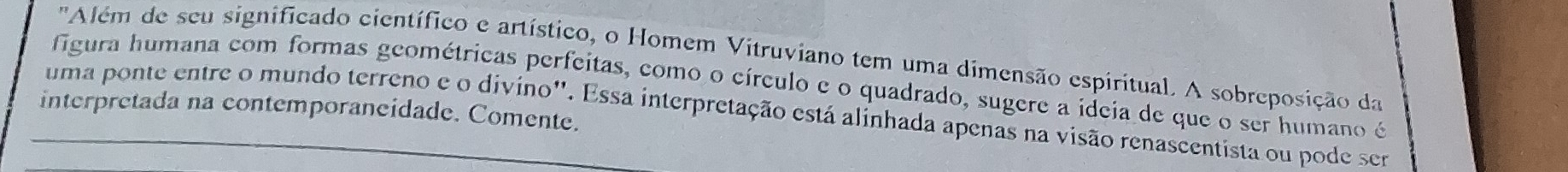 'Além de seu significado científico e artístico, o Homem Vitruviano tem uma dimensão espiritual. A sobreposição da 
figura humana com formas geométricas perfeitas, como o círculo e o quadrado, sugere a ideia de que o ser humano é 
interpretada na contemporaneidade. Comente. 
uma ponte entre o mundo terreno e o divino''. Essa interpretação está alinhada apenas na visão renascentista ou pode ser