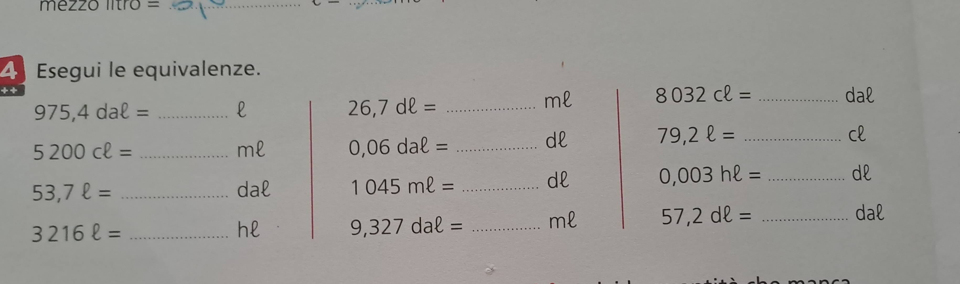 mezzo litro =_ 
4 Esegui le equivalenze.
8032cell = _dal 
_ 975,4daell =
l
26,7dell = _
ml
dl
79,2ell = _ 
cl 
_ 5200cell =
ml
_ 0,06daell =
dl
53,7ell = _dal 1045mell = _ 
dl
0,003hell = _
3216ell = _
hl
_ 9,327daell =
ml
57,2dell = _dal