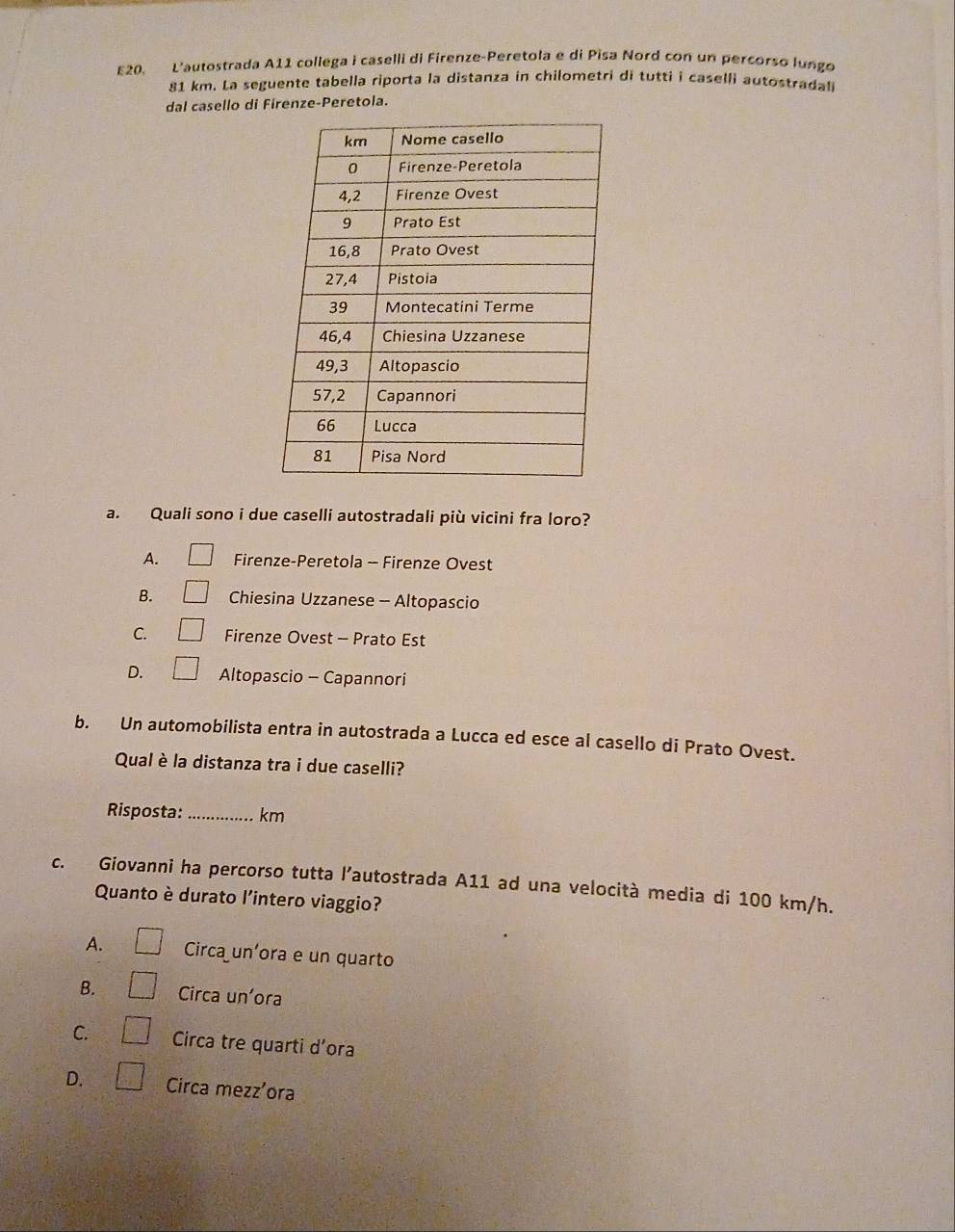 E20. L'autostrada A11 collega i caselli di Firenze-Peretola e di Pisa Nord con un percorso lungo
81 km. La seguente tabella riporta la distanza in chilometri di tutti i caselli autostradali
dal casello di Firenze-Peretola.
a. Quali sono i due caselli autostradali più vicini fra loro?
A. □ Firenze-Peretola - Firenze Ovest
B. □ Chiesina Uzzanese - Altopascio
C. □ Firenze Ovest - Prato Est
D. □ Altopascio - Capannori
b. Un automobilista entra in autostrada a Lucca ed esce al casello di Prato Ovest.
Qual è la distanza tra i due caselli?
Risposta: _ km
c. Giovanni ha percorso tutta l’autostrada A11 ad una velocità media di 100 km/h.
Quanto è durato l'intero viaggio?
A. □ Circa un’ora e un quarto
B. □ Circa un'ora
C. □ Circa tre quarti d’ora
D. □ Circa mezz'ora