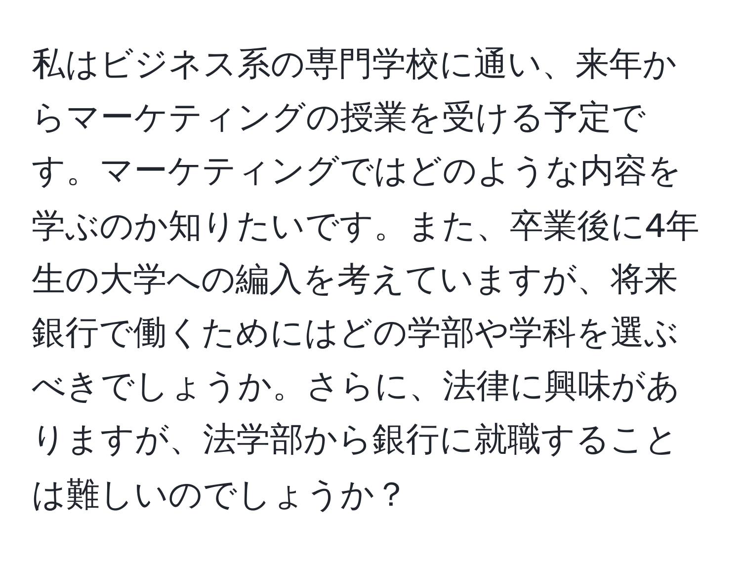 私はビジネス系の専門学校に通い、来年からマーケティングの授業を受ける予定です。マーケティングではどのような内容を学ぶのか知りたいです。また、卒業後に4年生の大学への編入を考えていますが、将来銀行で働くためにはどの学部や学科を選ぶべきでしょうか。さらに、法律に興味がありますが、法学部から銀行に就職することは難しいのでしょうか？