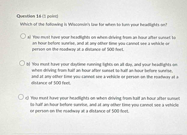 Which of the following is Wisconsin's law for when to turn your headlights on?
a) You must have your headlights on when driving from an hour after sunset to
an hour before sunrise, and at any other time you cannot see a vehicle or
person on the roadway at a distance of 500 feet.
b) You must have your daytime running lights on all day, and your headlights on
when driving from half an hour after sunset to half an hour before sunrise,
and at any other time you cannot see a vehicle or person on the roadway at a
distance of 500 feet.
c) You must have your headlights on when driving from half an hour after sunset
to half an hour before sunrise, and at any other time you cannot see a vehicle
or person on the roadway at a distance of 500 feet.