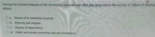 Among the common features of the developing countries one often play large role in the success or failure of develo
efforts.
a. Nature of its industrial structure
b. Ethnicity and religion
c. Degree of dependency
d. Public and private ownership and use of resources