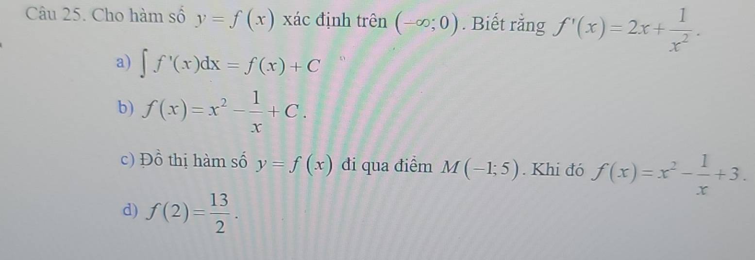 Cho hàm số y=f(x) xác định trên (-∈fty ;0). Biết rằng f'(x)=2x+ 1/x^2 .
a) ∈t f'(x)dx=f(x)+C
b) f(x)=x^2- 1/x +C.
c) Đồ thị hàm số y=f(x) đi qua điểm M(-1;5). Khi đó f(x)=x^2- 1/x +3.
d) f(2)= 13/2 .