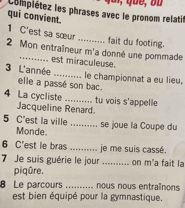 Complétez les phrases avec le pronom relatif 
qui convient. 
1 C'est sa sœur 
_fait du footing. 
2 Mon entraîneur m'a donné une pommade 
est miraculeuse. 
3 L'année _le championnat a eu lieu, 
elle a passé son bac. 
4 La cycliste _tu vois s'appelle 
Jacqueline Renard. 
5 C'est la ville _se joue la Coupe du 
Monde. 
6 C'est le bras _je me suis cassé. 
7 Je suis guérie le jour .......... on m'a fait la 
piqûre. 
8 Le parcours _. nous nous entraînons 
est bien équipé pour la gymnastique.