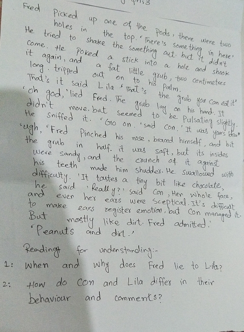 Fred Picked up one of the pods, there were two 
holes in the top. There's something in here 
He tried to shake the something out but it didn't 
come. He Poked a stick into a hole and shook 
it again, and a fat little grub, two centimeties
long. tripped out on to his palm. 
That's it said Lila That's the grub you can eat it? 
oh good, lied fred. The grub lay on his hand. It 
didn't move, but seemed to be Pulsating slightly. 
He sniffed it. "Go on said con. It was yours idea? 
cugh, "Fred Pinched his nose, braced himself, and bit 
the grub in half. it was saft, but its insides 
were sandy, and the counch of it against 
his teeth made him shuddex. He swallowed with 
difficulty. "It tastes a tiny bit like chocolate, 
he said, Really? " said con, Her whole face, 
and ever her eass were sceptical. It's difficult 
to make ears segister emotion, but con managed it. 
But mostly like dirt. Fred admitted : 
"Peanuts and dirt. ' 
Reading for undenstanding. 
1: when and why does Fied lie to L16a? 
2: How do con and Lila differ in their 
behaviour and comments?