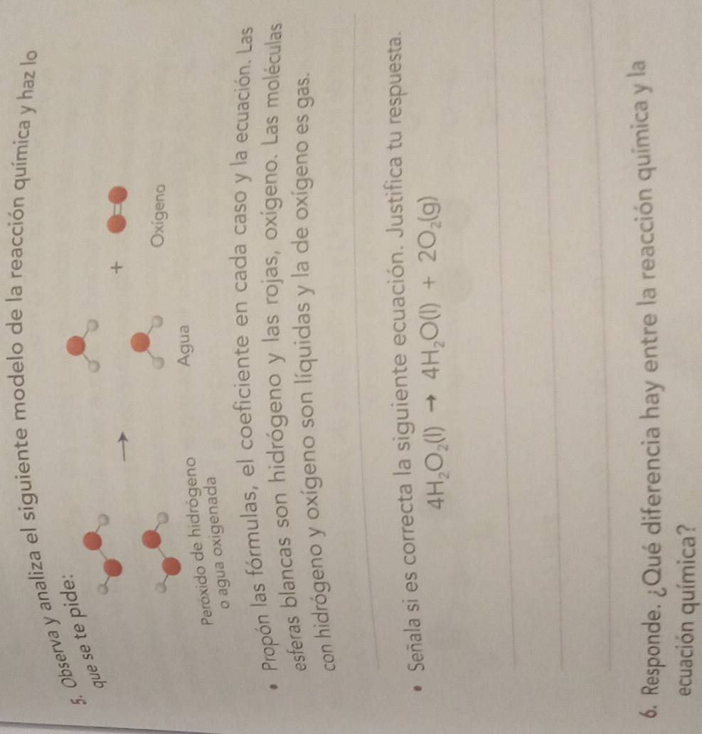 Observa y analiza el siguiente modelo de la reacción química y haz lo 
que se te pide: 
+ 
Oxígeno 
Peróxido de hidrógeno 
Agua 
o agua oxigenada 
Propón las fórmulas, el coeficiente en cada caso y la ecuación. Las 
esferas blancas son hidrógeno y las rojas, oxígeno. Las moléculas 
con hidrógeno y oxígeno son líquidas y la de oxígeno es gas. 
_ 
Señala si es correcta la siguiente ecuación. Justifica tu respuesta.
4H_2O_2(l)to 4H_2O(l)+2O_2(g)
_ 
_ 
_ 
6. Responde. ¿Qué diferencia hay entre la reacción química y la 
ecuación química?