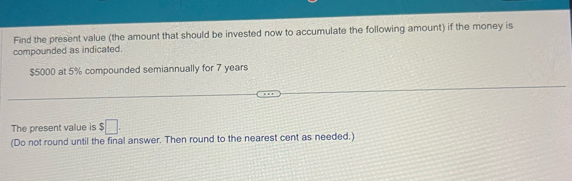 Find the present value (the amount that should be invested now to accumulate the following amount) if the money is 
compounded as indicated.
$5000 at 5% compounded semiannually for 7 years
The present value is $□. 
(Do not round until the final answer. Then round to the nearest cent as needed.)