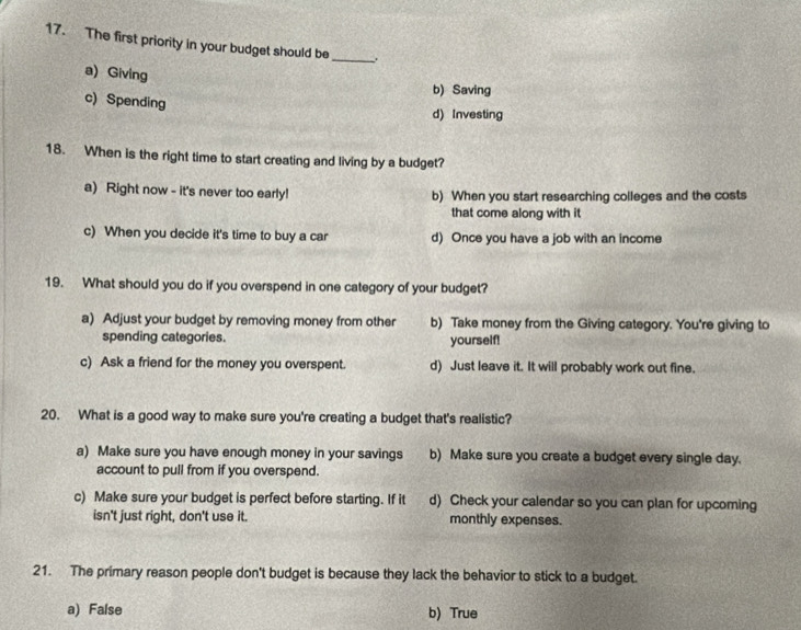 The first priority in your budget should be _.
a) Giving
b) Saving
c) Spending
d) Investing
18. When is the right time to start creating and living by a budget?
a) Right now - it's never too early! b) When you start researching colleges and the costs
that come along with it
c) When you decide it's time to buy a car d) Once you have a job with an income
19. What should you do if you overspend in one category of your budget?
a) Adjust your budget by removing money from other b) Take money from the Giving category. You're giving to
spending categories. yourself!
c) Ask a friend for the money you overspent. d) Just leave it. It will probably work out fine.
20. What is a good way to make sure you're creating a budget that's realistic?
a) Make sure you have enough money in your savings b) Make sure you create a budget every single day.
account to pull from if you overspend.
c) Make sure your budget is perfect before starting. If it d) Check your calendar so you can plan for upcoming
isn't just right, don't use it. monthly expenses.
21. The primary reason people don't budget is because they lack the behavior to stick to a budget.
a) False b) True