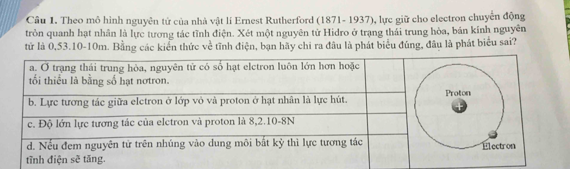 Theo mô hình nguyên tử của nhà vật lí Ernest Rutherford (1871- 1937), lực giữ cho electron chuyển động 
tròn quanh hạt nhân là lực tương tác tĩnh điện. Xét một nguyên tử Hidro ở trạng thái trung hòa, bán kính nguyên 
tử là 0,53.10-10m. Bằng các kiển thức về tĩnh điện, bạn hãy chỉ ra đâu là phát biểu đúng, đâu là phát biểu sai?