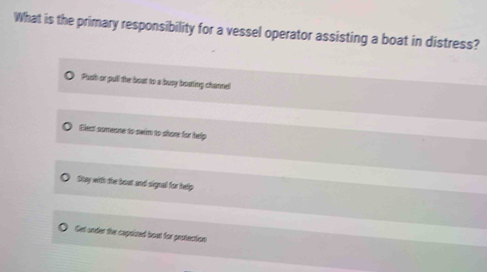 What is the primary responsibility for a vessel operator assisting a boat in distress?
Push or pull the bost to a busy boating chane!
Elext comeone to swim to shore for help
Stay with the bost and signal for help
Cet under the capsized bust for protection