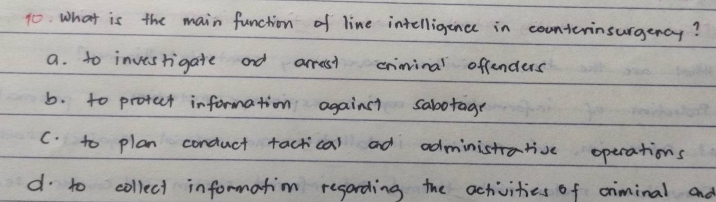 What is the main function of line intelligance in counterinsurgency?
a. to invesrigate and arrest criinal offenders
b. to protuct information againsi sabotage
C. to plan conduct tactical ad administative operations
d to collect information regording the activities of criminal and