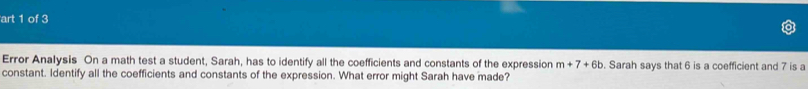 art 1 of 3 
Error Analysis On a math test a student, Sarah, has to identify all the coefficients and constants of the expression m+7+6b. Sarah says that 6 is a coefficient and 7 is a 
constant. Identify all the coefficients and constants of the expression. What error might Sarah have made?