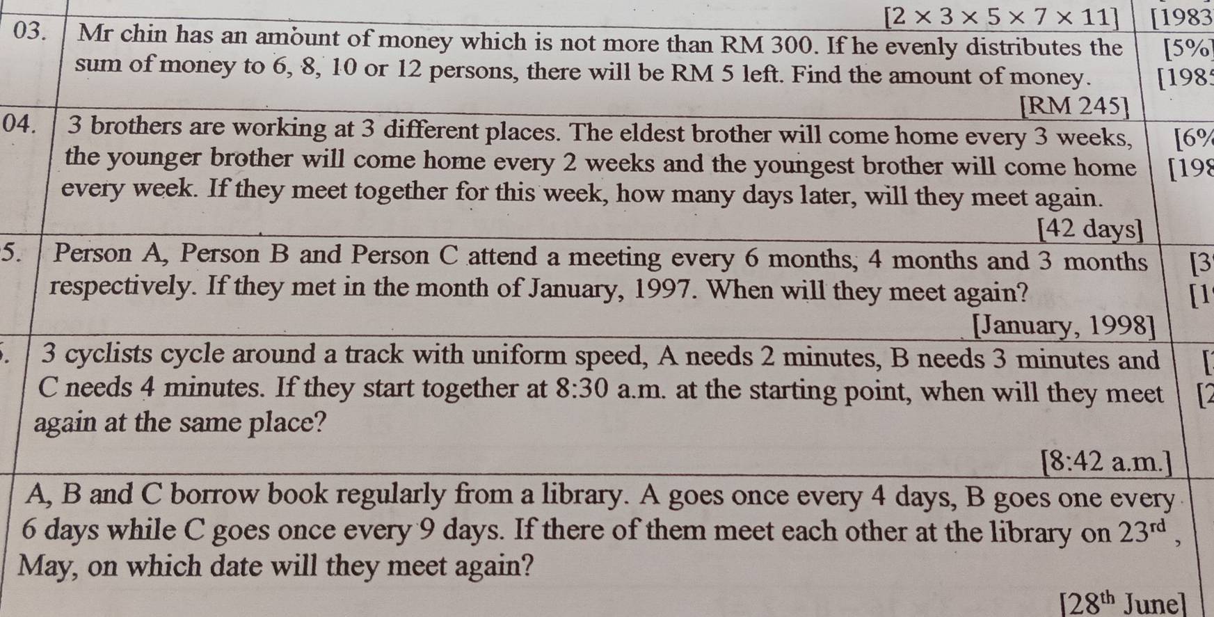 [2* 3* 5* 7* 11] [1983 
03. Mr chin has an ambunt of money which is not more than RM 300. If he evenly distributes the [ 5%
sum of money to 6, 8, 10 or 12 persons, there will be RM 5 left. Find the amount of money. [198 
[RM 245] 
04. 3 brothers are working at 3 different places. The eldest brother will come home every 3 weeks, [ 6%
the younger brother will come home every 2 weeks and the youngest brother will come home [ 198
every week. If they meet together for this week, how many days later, will they meet again. 
[ 42 days ] 
5. Person A, Person B and Person C attend a meeting every 6 months, 4 months and 3 months [3 
respectively. If they met in the month of January, 1997. When will they meet again? [1 
[January, 1998] 
3 cyclists cycle around a track with uniform speed, A needs 2 minutes, B needs 3 minutes and 
C needs 4 minutes. If they start together at 8:30 a.m. at the starting point, when will they meet 
again at the same place? 
[8:42a.r n.] 
A, B and C borrow book regularly from a library. A goes once every 4 days, B goes one every
6 days while C goes once every 9 days. If there of them meet each other at the library on 23^(rd), 
May, on which date will they meet again?
128^(th) Junel