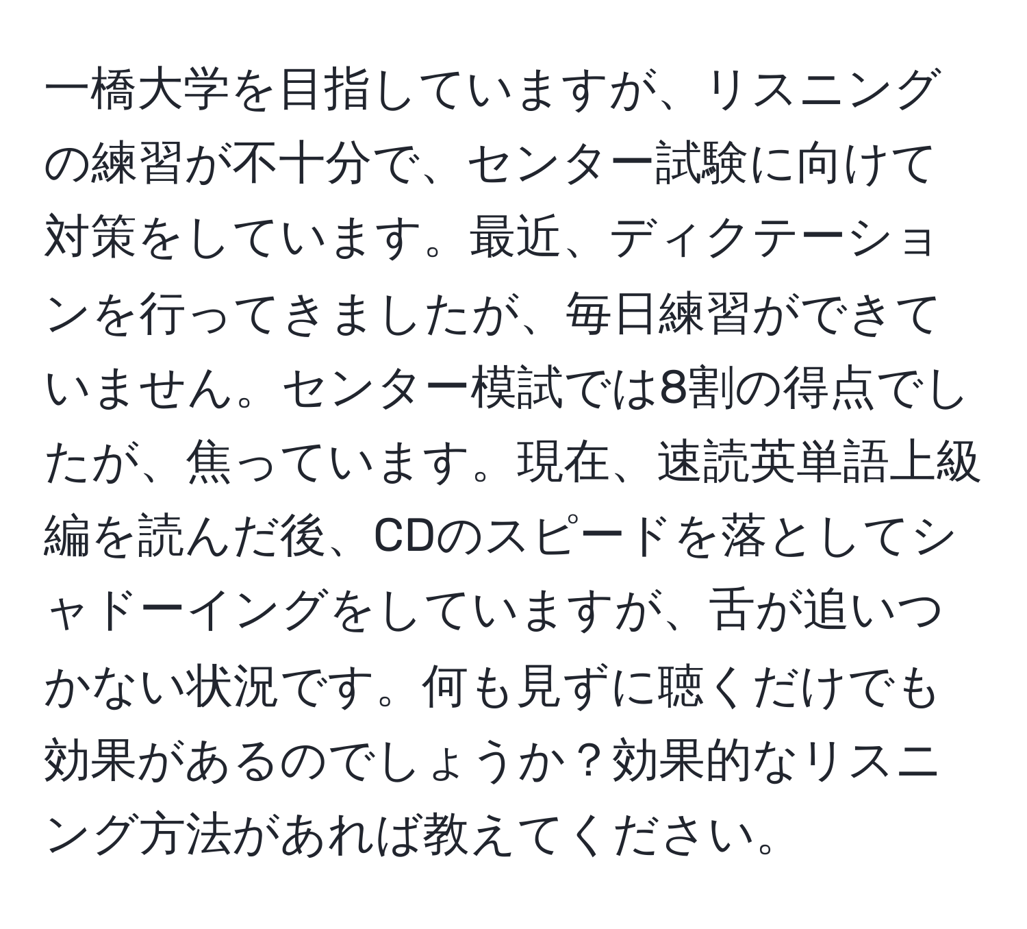 一橋大学を目指していますが、リスニングの練習が不十分で、センター試験に向けて対策をしています。最近、ディクテーションを行ってきましたが、毎日練習ができていません。センター模試では8割の得点でしたが、焦っています。現在、速読英単語上級編を読んだ後、CDのスピードを落としてシャドーイングをしていますが、舌が追いつかない状況です。何も見ずに聴くだけでも効果があるのでしょうか？効果的なリスニング方法があれば教えてください。