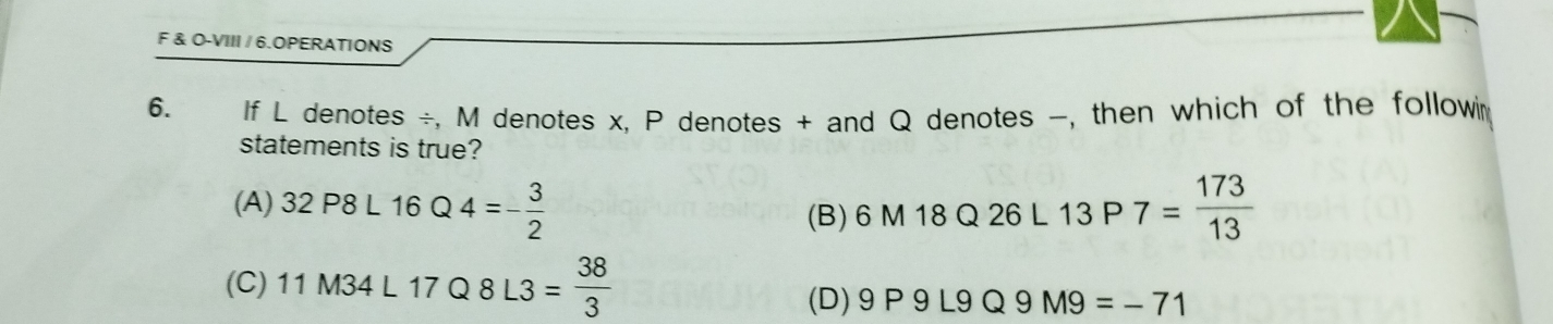 O-VIII / 6.OPERATIONS
6. If L denotes ÷, M denotes x. P denotes + and Q denotes -, then which of the followin
statements is true?
(A) 32P8L16Q4=- 3/2  6M18Q26L13P7= 173/13 
(B)
(C) 11M34L17Q8L3= 38/3 
(D) 9P9L9Q9M9=-71