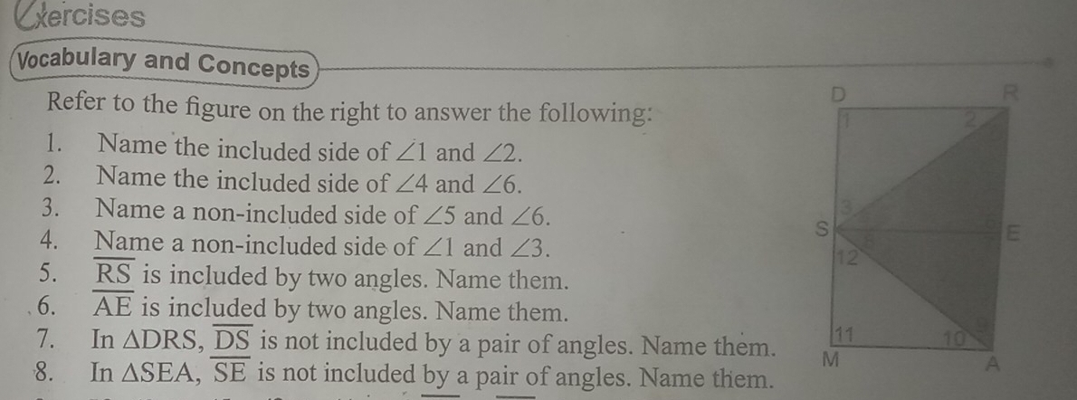 Exercises 
Vocabulary and Concepts 
Refer to the figure on the right to answer the following: 
1. Name the included side of ∠ 1 and ∠ 2. 
2. Name the included side of ∠ 4 and ∠ 6. 
3. Name a non-included side of ∠ 5 and ∠ 6. 
4. Name a non-included side of ∠ 1 and ∠ 3. 
5. overline RS is included by two angles. Name them. 
6. overline AE is included by two angles. Name them. 
7. In △ DRS, overline DS is not included by a pair of angles. Name them. 
8. In △ SEA, overline SE is not included by a pair of angles. Name them.