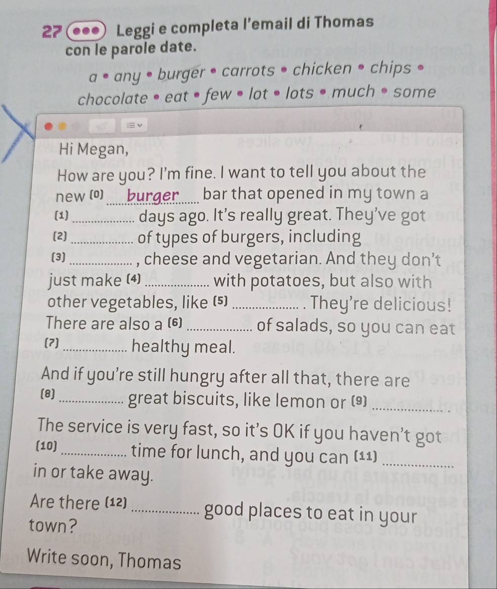 Leggi e completa l’email di Thomas 
con le parole date.
7° any • burger • carrots • chicken • chips • 
chocolate • eat • few • lot • lots • much • some 
Hi Megan, 
How are you? I'm fine. I want to tell you about the 
new (0)_ burger..... bar that opened in my town a 
(1) _days ago. It’s really great. They’ve got 
(2]_ of types of burgers, including 
(3) _, cheese and vegetarian. And they don’t 
just make (4) _with potatoes, but also with 
other vegetables, like (5) _They're delicious! 
There are also a (6) _of salads, so you can eat 
(7) _healthy meal. 
And if you’re still hungry after all that, there are 
(8) _great biscuits, like lemon or ()_ 
The service is very fast, so it’s OK if you haven’t got 
(10)_ time for lunch, and you can (11)_ 
in or take away. 
Are there (12) _good places to eat in your 
town? 
Write soon, Thomas