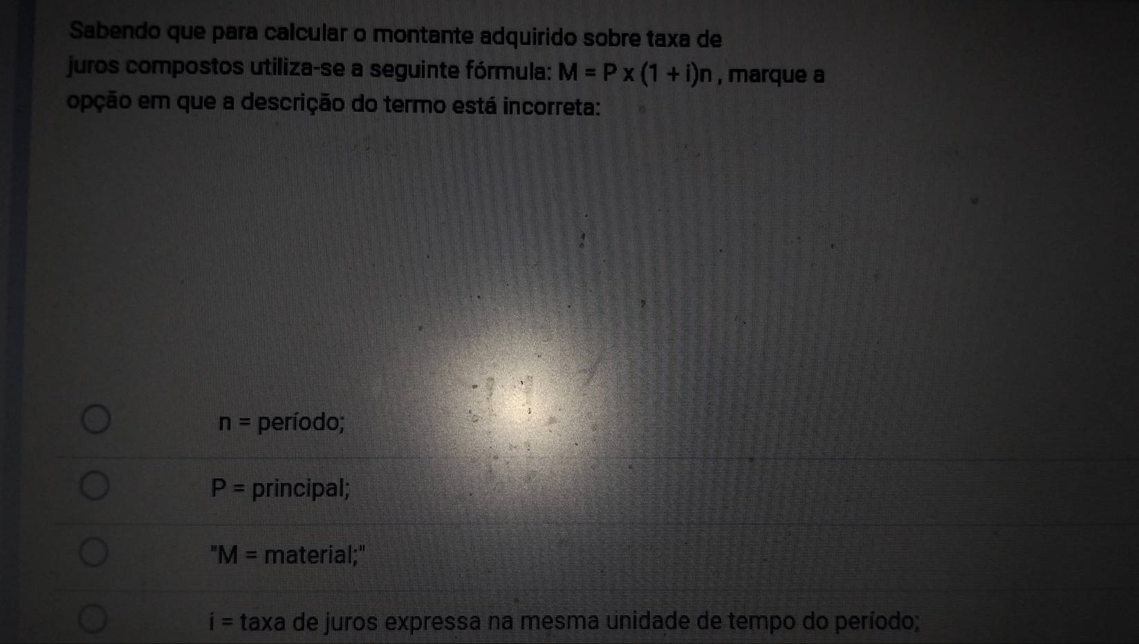 Sabendo que para calcular o montante adquirido sobre taxa de
juros compostos utiliza-se a seguinte fórmula: M=P* (1+i)n , marque a
opção em que a descrição do termo está incorreta:
n= período;
P= principal;
'' M= material;"
i= taxa de juros expressa na mesma unidade de tempo do período;