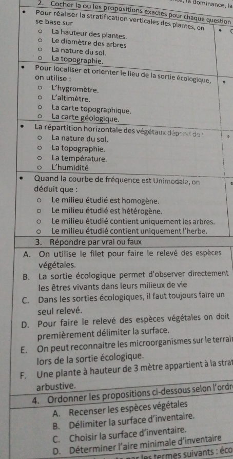 le, la dominance, la 
2. Cocher la ou les propositions exactes pour chaque question 
Pour réaliser la stratification verticales 
se base sur 
, . 
。 
s. 
ces 
ement 
e un 
n doit 
E terrair 
la strat 
l’ordr 
C. Choisir l 
D. Déterminer l’aire minimale d’inventaire 
r les termes suivants : éco