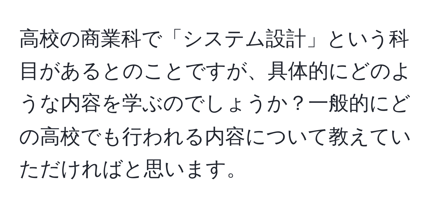 高校の商業科で「システム設計」という科目があるとのことですが、具体的にどのような内容を学ぶのでしょうか？一般的にどの高校でも行われる内容について教えていただければと思います。